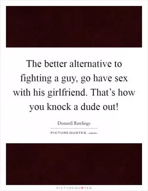 The better alternative to fighting a guy, go have sex with his girlfriend. That’s how you knock a dude out! Picture Quote #1