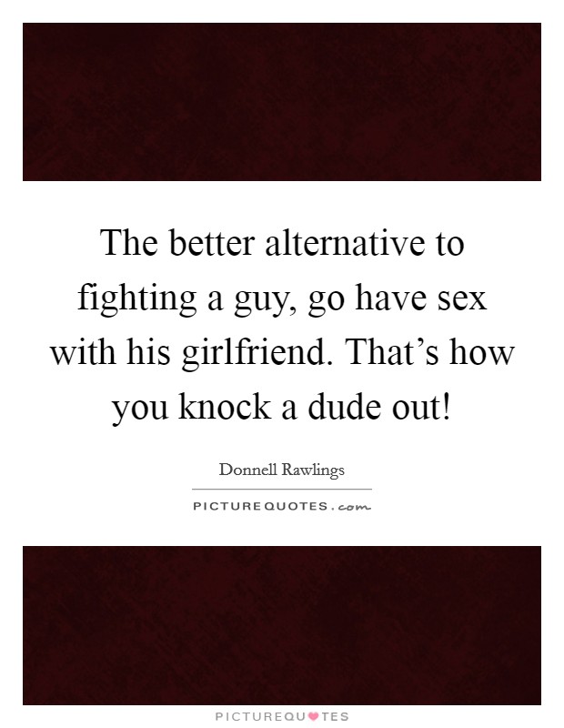 The better alternative to fighting a guy, go have sex with his girlfriend. That's how you knock a dude out! Picture Quote #1