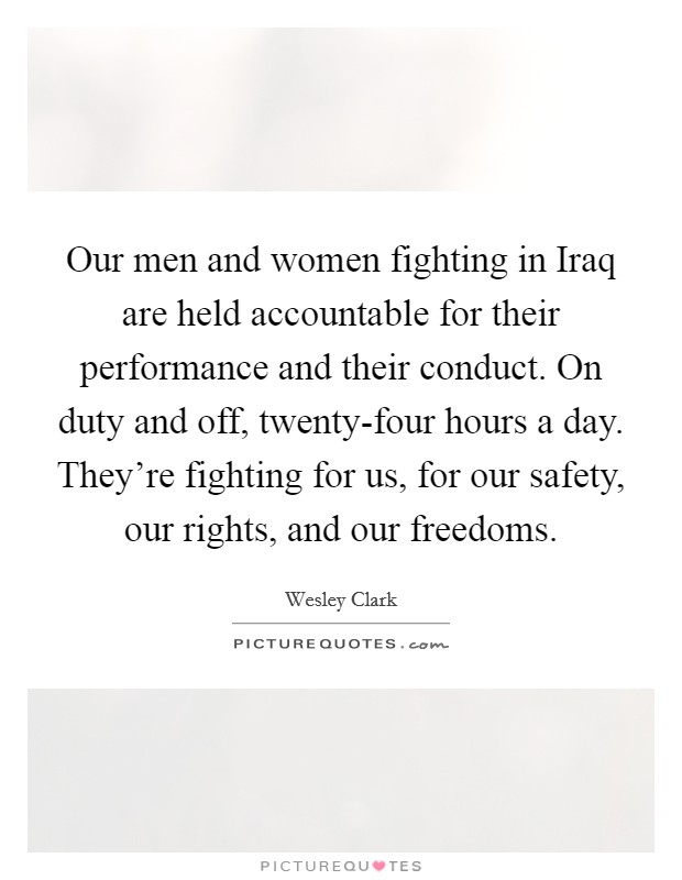 Our men and women fighting in Iraq are held accountable for their performance and their conduct. On duty and off, twenty-four hours a day. They're fighting for us, for our safety, our rights, and our freedoms. Picture Quote #1