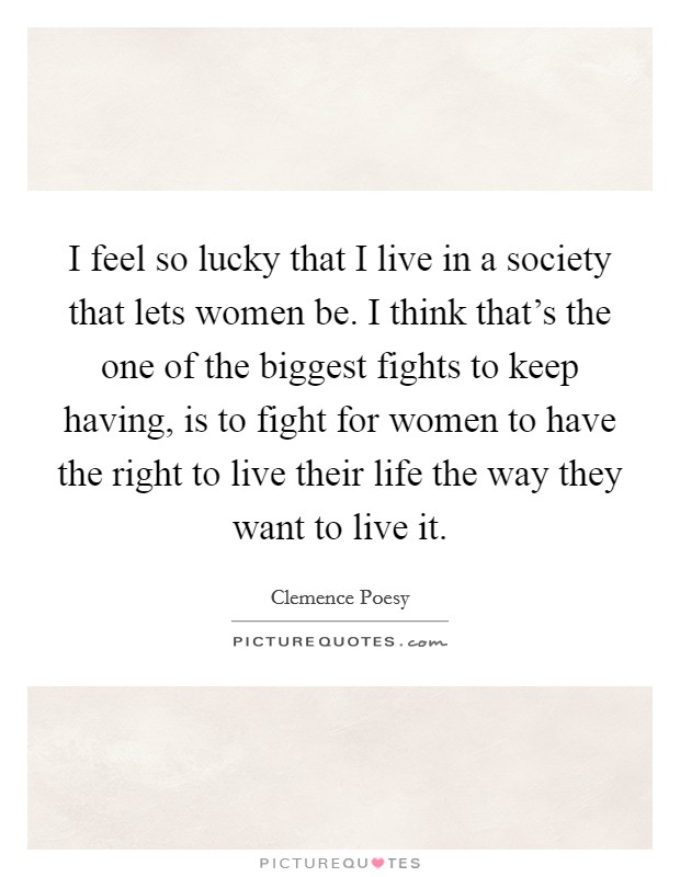 I feel so lucky that I live in a society that lets women be. I think that's the one of the biggest fights to keep having, is to fight for women to have the right to live their life the way they want to live it. Picture Quote #1