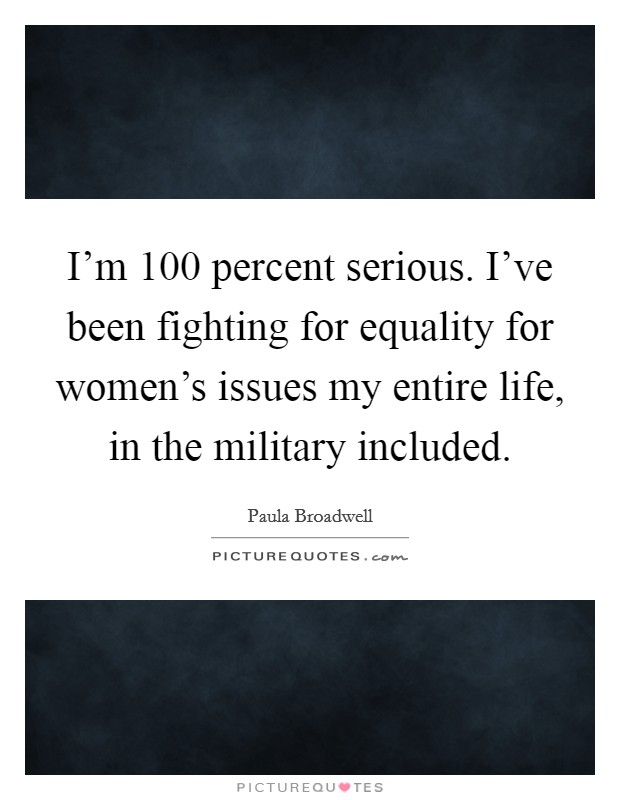 I'm 100 percent serious. I've been fighting for equality for women's issues my entire life, in the military included. Picture Quote #1
