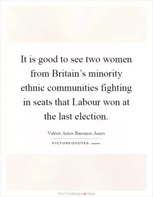 It is good to see two women from Britain’s minority ethnic communities fighting in seats that Labour won at the last election Picture Quote #1