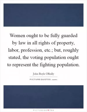 Women ought to be fully guarded by law in all rights of property, labor, profession, etc.; but, roughly stated, the voting population ought to represent the fighting population Picture Quote #1