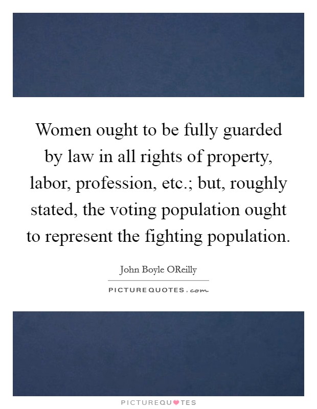 Women ought to be fully guarded by law in all rights of property, labor, profession, etc.; but, roughly stated, the voting population ought to represent the fighting population. Picture Quote #1