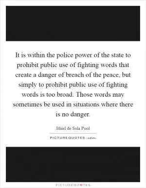It is within the police power of the state to prohibit public use of fighting words that create a danger of breach of the peace, but simply to prohibit public use of fighting words is too broad. Those words may sometimes be used in situations where there is no danger Picture Quote #1