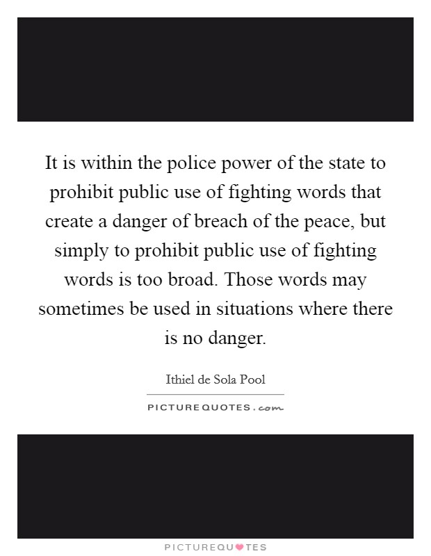 It is within the police power of the state to prohibit public use of fighting words that create a danger of breach of the peace, but simply to prohibit public use of fighting words is too broad. Those words may sometimes be used in situations where there is no danger. Picture Quote #1