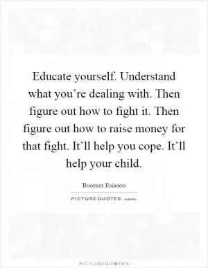 Educate yourself. Understand what you’re dealing with. Then figure out how to fight it. Then figure out how to raise money for that fight. It’ll help you cope. It’ll help your child Picture Quote #1