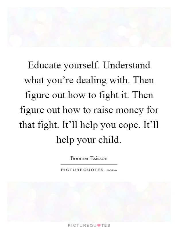 Educate yourself. Understand what you're dealing with. Then figure out how to fight it. Then figure out how to raise money for that fight. It'll help you cope. It'll help your child. Picture Quote #1