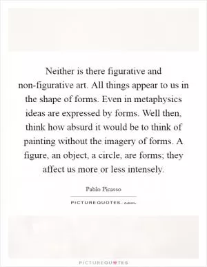 Neither is there figurative and non-figurative art. All things appear to us in the shape of forms. Even in metaphysics ideas are expressed by forms. Well then, think how absurd it would be to think of painting without the imagery of forms. A figure, an object, a circle, are forms; they affect us more or less intensely Picture Quote #1