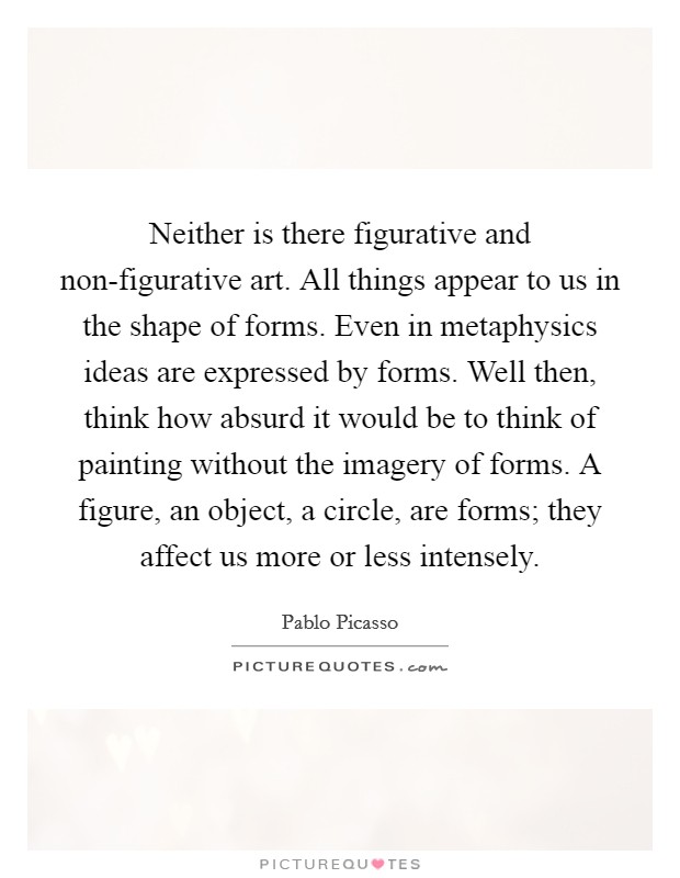 Neither is there figurative and non-figurative art. All things appear to us in the shape of forms. Even in metaphysics ideas are expressed by forms. Well then, think how absurd it would be to think of painting without the imagery of forms. A figure, an object, a circle, are forms; they affect us more or less intensely. Picture Quote #1