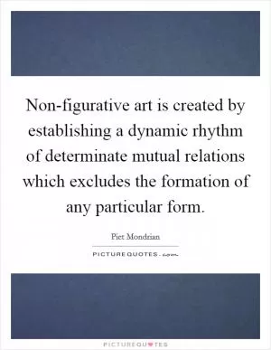 Non-figurative art is created by establishing a dynamic rhythm of determinate mutual relations which excludes the formation of any particular form Picture Quote #1