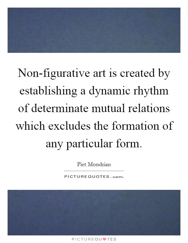 Non-figurative art is created by establishing a dynamic rhythm of determinate mutual relations which excludes the formation of any particular form. Picture Quote #1