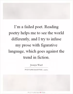 I’m a failed poet. Reading poetry helps me to see the world differently, and I try to infuse my prose with figurative language, which goes against the trend in fiction Picture Quote #1