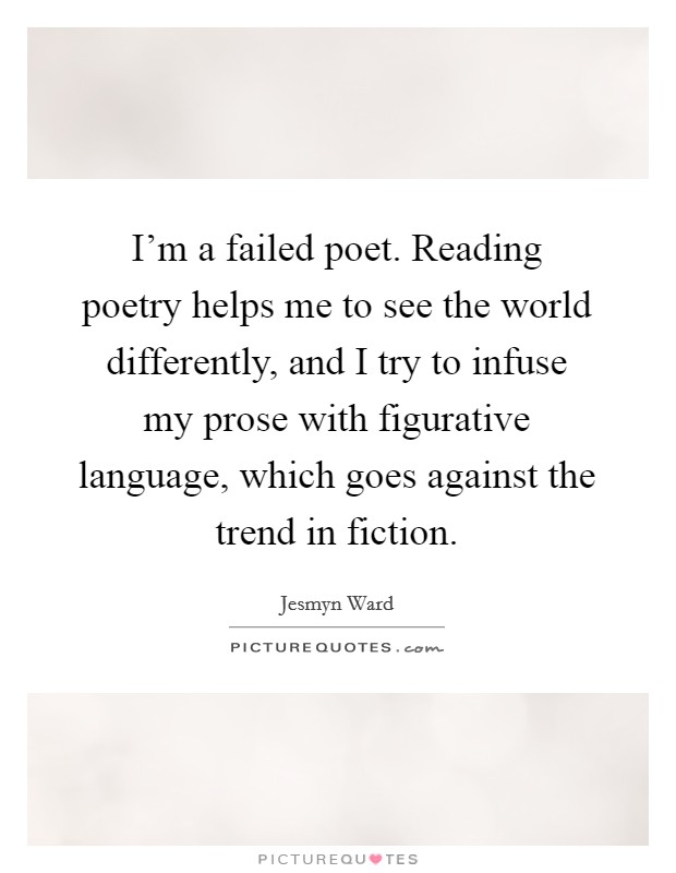 I'm a failed poet. Reading poetry helps me to see the world differently, and I try to infuse my prose with figurative language, which goes against the trend in fiction. Picture Quote #1