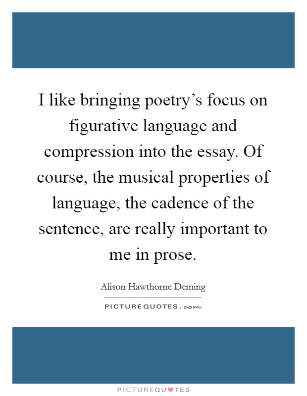 I like bringing poetry's focus on figurative language and compression into the essay. Of course, the musical properties of language, the cadence of the sentence, are really important to me in prose. Picture Quote #1