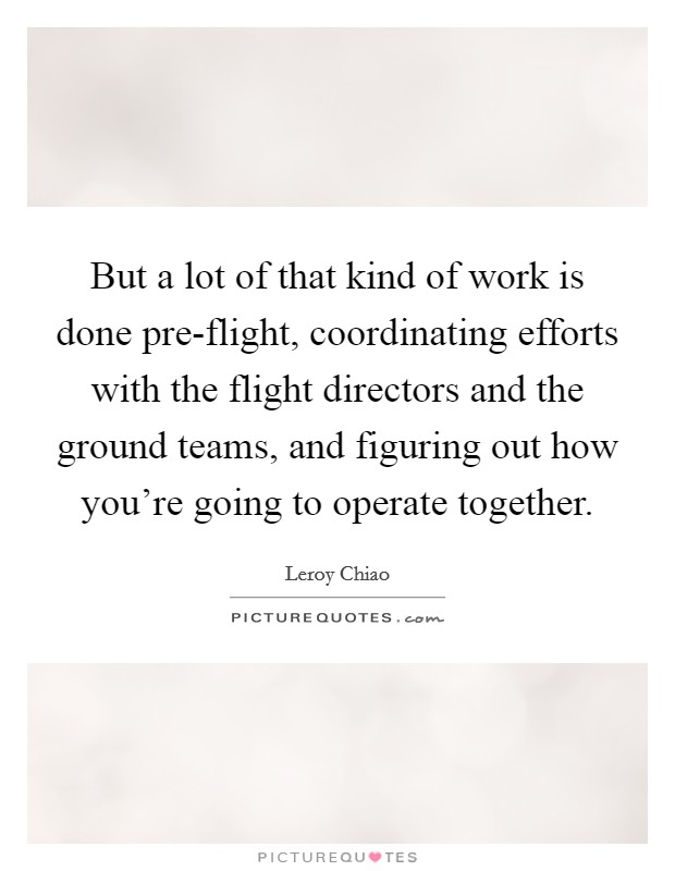 But a lot of that kind of work is done pre-flight, coordinating efforts with the flight directors and the ground teams, and figuring out how you're going to operate together. Picture Quote #1