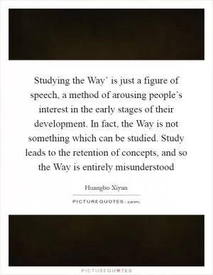 Studying the Way’ is just a figure of speech, a method of arousing people’s interest in the early stages of their development. In fact, the Way is not something which can be studied. Study leads to the retention of concepts, and so the Way is entirely misunderstood Picture Quote #1