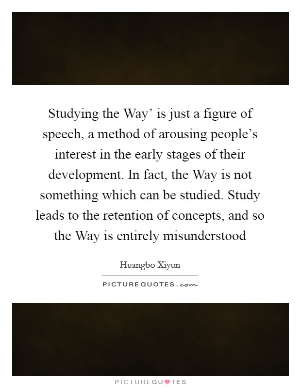 Studying the Way' is just a figure of speech, a method of arousing people's interest in the early stages of their development. In fact, the Way is not something which can be studied. Study leads to the retention of concepts, and so the Way is entirely misunderstood Picture Quote #1