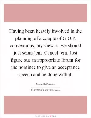 Having been heavily involved in the planning of a couple of G.O.P. conventions, my view is, we should just scrap ‘em. Cancel ‘em. Just figure out an appropriate forum for the nominee to give an acceptance speech and be done with it Picture Quote #1