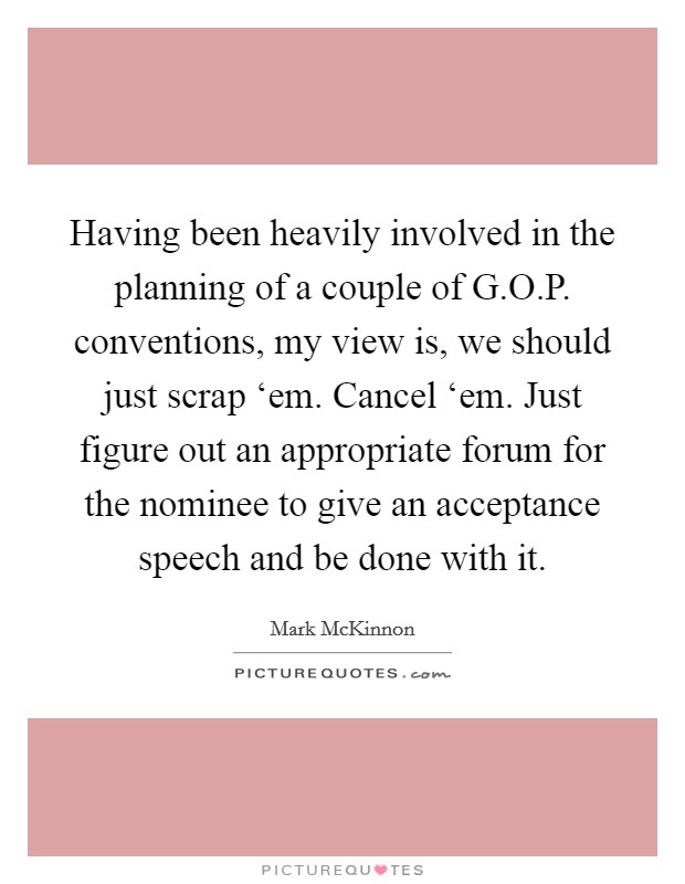 Having been heavily involved in the planning of a couple of G.O.P. conventions, my view is, we should just scrap ‘em. Cancel ‘em. Just figure out an appropriate forum for the nominee to give an acceptance speech and be done with it. Picture Quote #1