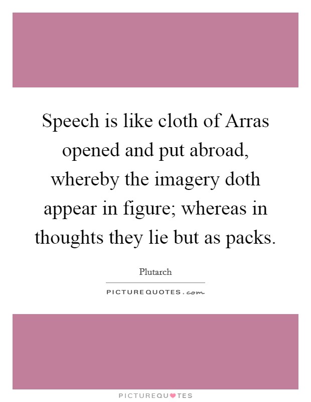 Speech is like cloth of Arras opened and put abroad, whereby the imagery doth appear in figure; whereas in thoughts they lie but as packs. Picture Quote #1