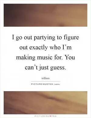 I go out partying to figure out exactly who I’m making music for. You can’t just guess Picture Quote #1