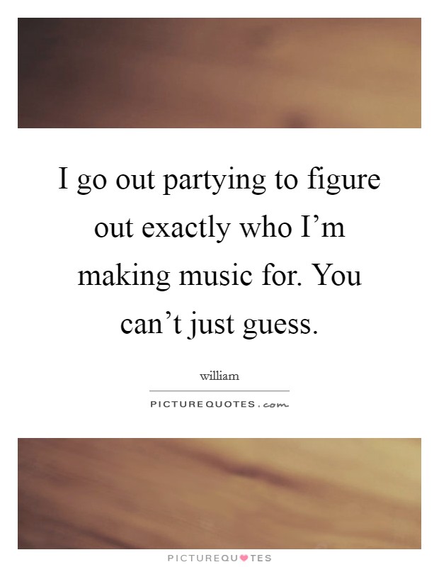 I go out partying to figure out exactly who I'm making music for. You can't just guess. Picture Quote #1