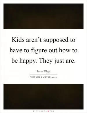 Kids aren’t supposed to have to figure out how to be happy. They just are Picture Quote #1