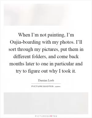 When I’m not painting, I’m Oujia-boarding with my photos. I’ll sort through my pictures, put them in different folders, and come back months later to one in particular and try to figure out why I took it Picture Quote #1