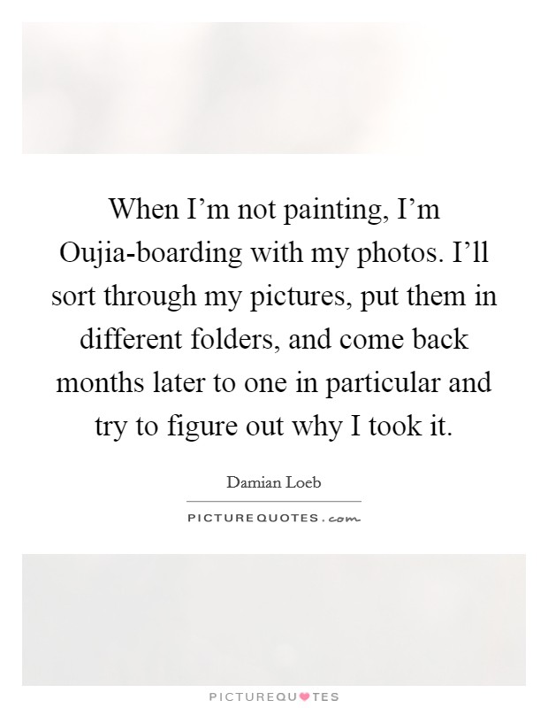 When I'm not painting, I'm Oujia-boarding with my photos. I'll sort through my pictures, put them in different folders, and come back months later to one in particular and try to figure out why I took it. Picture Quote #1