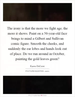 The irony is that the more we fight age, the more it shows. Paint on a 50-year-old face brings to mind a Gilbert and Sullivan comic figure. Smooth the cheeks, and suddenly the ear lobes and hands look out of place. Do we run around in October, painting the gold leaves green? Picture Quote #1