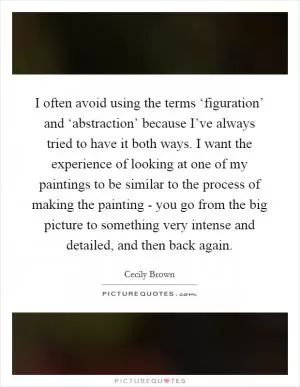 I often avoid using the terms ‘figuration’ and ‘abstraction’ because I’ve always tried to have it both ways. I want the experience of looking at one of my paintings to be similar to the process of making the painting - you go from the big picture to something very intense and detailed, and then back again Picture Quote #1