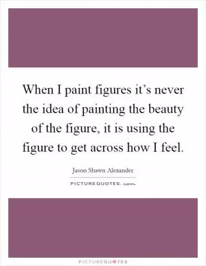 When I paint figures it’s never the idea of painting the beauty of the figure, it is using the figure to get across how I feel Picture Quote #1