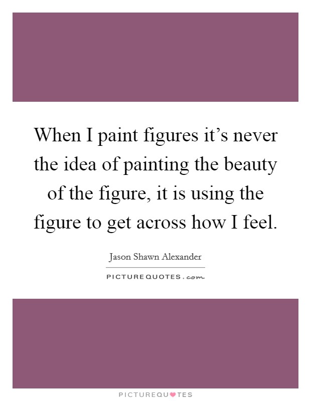 When I paint figures it's never the idea of painting the beauty of the figure, it is using the figure to get across how I feel. Picture Quote #1