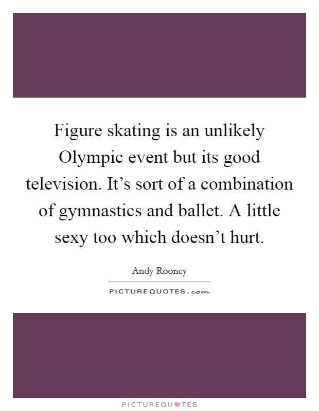Figure skating is an unlikely Olympic event but its good television. It's sort of a combination of gymnastics and ballet. A little sexy too which doesn't hurt. Picture Quote #1