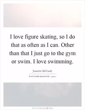I love figure skating, so I do that as often as I can. Other than that I just go to the gym or swim. I love swimming Picture Quote #1