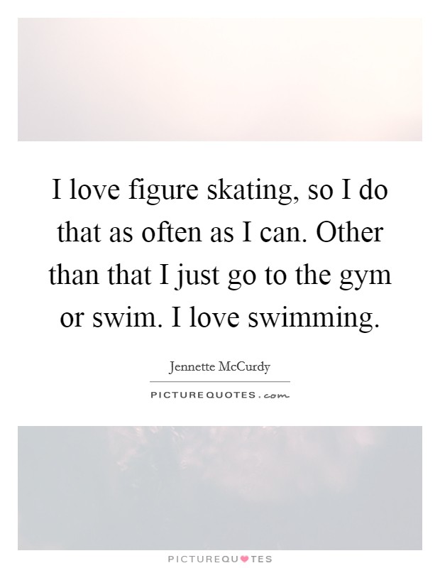 I love figure skating, so I do that as often as I can. Other than that I just go to the gym or swim. I love swimming. Picture Quote #1