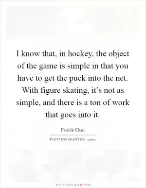 I know that, in hockey, the object of the game is simple in that you have to get the puck into the net. With figure skating, it’s not as simple, and there is a ton of work that goes into it Picture Quote #1