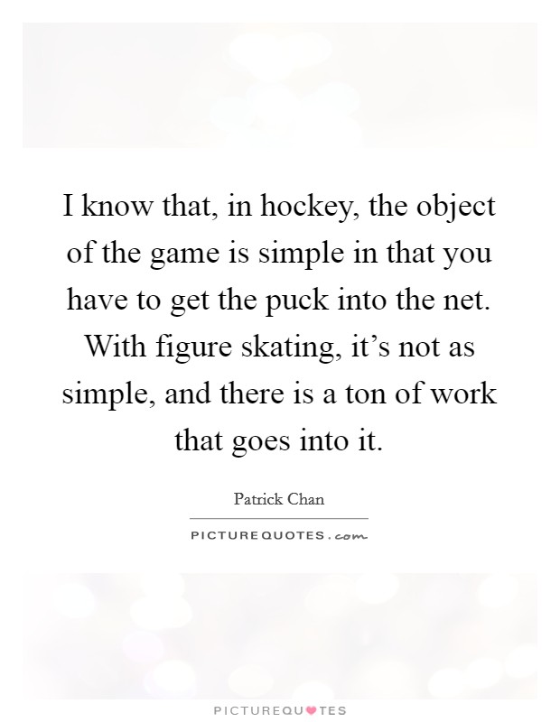I know that, in hockey, the object of the game is simple in that you have to get the puck into the net. With figure skating, it's not as simple, and there is a ton of work that goes into it. Picture Quote #1