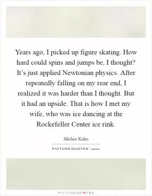 Years ago, I picked up figure skating. How hard could spins and jumps be, I thought? It’s just applied Newtonian physics. After repeatedly falling on my rear end, I realized it was harder than I thought. But it had an upside. That is how I met my wife, who was ice dancing at the Rockefeller Center ice rink Picture Quote #1