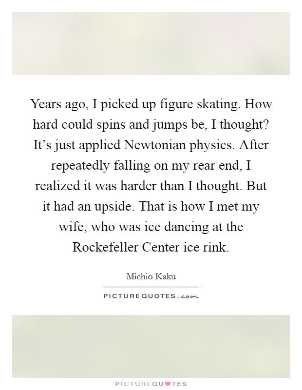 Years ago, I picked up figure skating. How hard could spins and jumps be, I thought? It's just applied Newtonian physics. After repeatedly falling on my rear end, I realized it was harder than I thought. But it had an upside. That is how I met my wife, who was ice dancing at the Rockefeller Center ice rink. Picture Quote #1