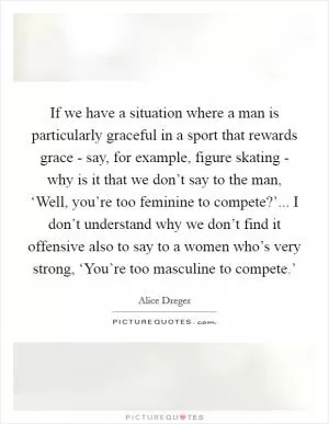 If we have a situation where a man is particularly graceful in a sport that rewards grace - say, for example, figure skating - why is it that we don’t say to the man, ‘Well, you’re too feminine to compete?’... I don’t understand why we don’t find it offensive also to say to a women who’s very strong, ‘You’re too masculine to compete.’ Picture Quote #1