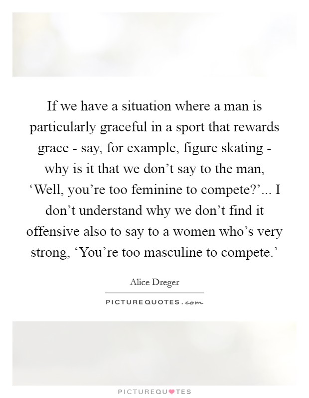 If we have a situation where a man is particularly graceful in a sport that rewards grace - say, for example, figure skating - why is it that we don't say to the man, ‘Well, you're too feminine to compete?'... I don't understand why we don't find it offensive also to say to a women who's very strong, ‘You're too masculine to compete.' Picture Quote #1