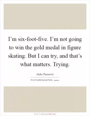 I’m six-foot-five. I’m not going to win the gold medal in figure skating. But I can try, and that’s what matters. Trying Picture Quote #1