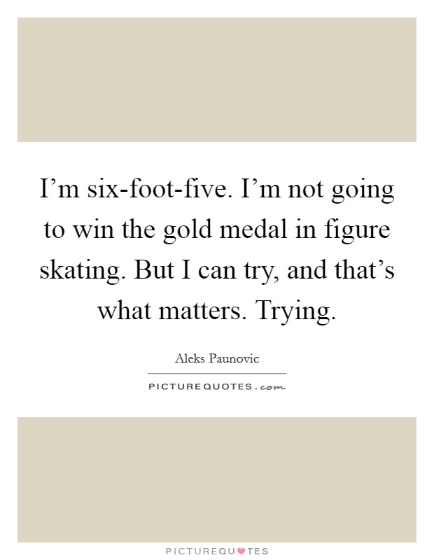I'm six-foot-five. I'm not going to win the gold medal in figure skating. But I can try, and that's what matters. Trying. Picture Quote #1