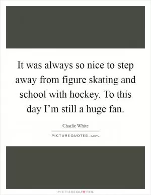 It was always so nice to step away from figure skating and school with hockey. To this day I’m still a huge fan Picture Quote #1