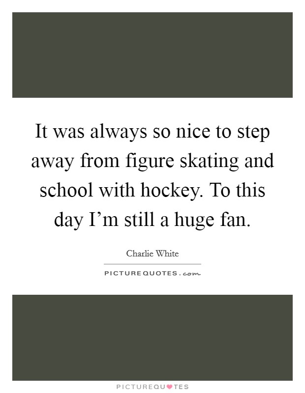 It was always so nice to step away from figure skating and school with hockey. To this day I'm still a huge fan. Picture Quote #1