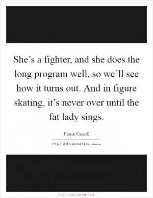 She’s a fighter, and she does the long program well, so we’ll see how it turns out. And in figure skating, it’s never over until the fat lady sings Picture Quote #1
