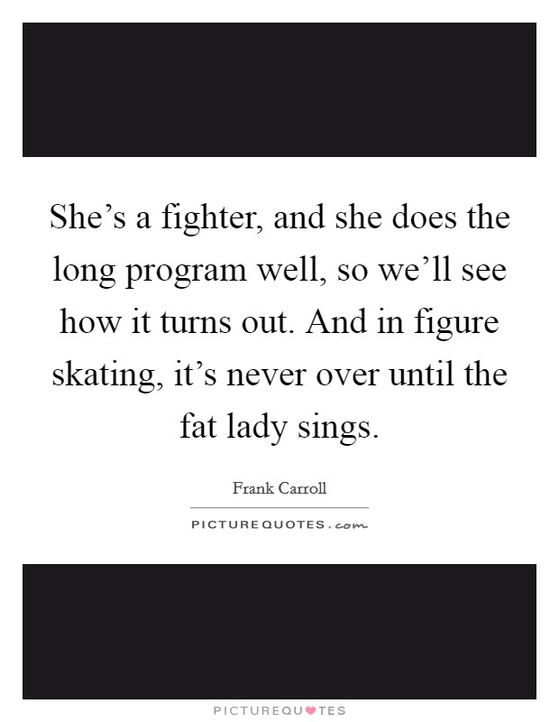 She's a fighter, and she does the long program well, so we'll see how it turns out. And in figure skating, it's never over until the fat lady sings. Picture Quote #1