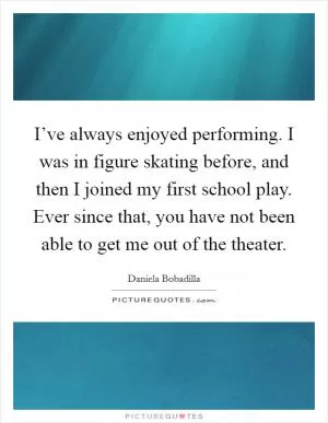 I’ve always enjoyed performing. I was in figure skating before, and then I joined my first school play. Ever since that, you have not been able to get me out of the theater Picture Quote #1